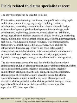 Fields related to claims specialist career:
The above resumes can be used for fields as:
Construction, manufacturing, healthcare, non profit, advertising, agile,
architecture, automotive, agency, budget, building, business
development, consulting, communication, clinical research, design,
software development, product development, interior design, web
development, engineering, education, events, electrical, exhibition,
energy, ngo, finance, fashion, green card, oil gas, hospital, it, marketing,
media, mining, nhs, non technical, oil and gas, offshore, pharmaceutical,
real estate, retail, research, human resources, telecommunications,
technology, technical, senior, digital, software, web, clinical, hr,
infrastructure, business, erp, creative, ict, hvac, sales, quality
management, uk, implementation, network, operations, architectural,
environmental, crm, website, interactive, security, supply chain,
logistics, training, project management, administrative management…
The above resumes also can be used for job title levels: entry level
claims specialist, junior claims specialist, senior claims specialist, claims
specialist assistant, claims specialist associate, claims specialist
administrator, claims specialist clerk, claims specialist coordinator,
claims specialist consultant, claims specialist controller, claims
specialist director, claims specialist engineer, claims specialist
executive, claims specialist leader, claims specialist manager, claims
specialist officer, claims specialist specialist, claims specialist
supervisor, VP claims specialist…
Useful materials: • resume123.org/free-64-resume-samples
• resume123.org/free-ebook-top-16-tips-for-writing-an-effective-resume
 