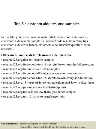 Top 8 classroom aide resume samples
In this file, you can ref resume materials for classroom aide such as
classroom aide resume samples, classroom aide resume writing tips,
classroom aide cover letters, classroom aide interview questions with
answers…
Other useful materials for classroom aide interview:
• resume123.org/free-64-resume-samples
• resume123.org/free-ebook-top-18-secrets-for-writing-the-killer-resume
• resume123.org/free-63-cover-letter-samples
• resume123.org/free-ebook-80-interview-questions-and-answers
• resume123.org/free-ebook-top-18-secrets-to-win-every-job-interviews
• resume123.org/13-types-of-interview-questions-and-how-to-face-them
• resume123.org/job-interview-checklist-40-points
• resume123.org/top-8-interview-thank-you-letter-samples
• resume123.org/top-15-ways-to-search-new-jobs
Useful materials: • resume123.org/free-64-resume-samples
• resume123.org/free-ebook-top-16-tips-for-writing-an-effective-resume
 
