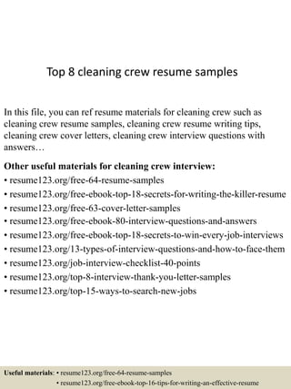 Top 8 cleaning crew resume samples
In this file, you can ref resume materials for cleaning crew such as
cleaning crew resume samples, cleaning crew resume writing tips,
cleaning crew cover letters, cleaning crew interview questions with
answers…
Other useful materials for cleaning crew interview:
• resume123.org/free-64-resume-samples
• resume123.org/free-ebook-top-18-secrets-for-writing-the-killer-resume
• resume123.org/free-63-cover-letter-samples
• resume123.org/free-ebook-80-interview-questions-and-answers
• resume123.org/free-ebook-top-18-secrets-to-win-every-job-interviews
• resume123.org/13-types-of-interview-questions-and-how-to-face-them
• resume123.org/job-interview-checklist-40-points
• resume123.org/top-8-interview-thank-you-letter-samples
• resume123.org/top-15-ways-to-search-new-jobs
Useful materials: • resume123.org/free-64-resume-samples
• resume123.org/free-ebook-top-16-tips-for-writing-an-effective-resume
 