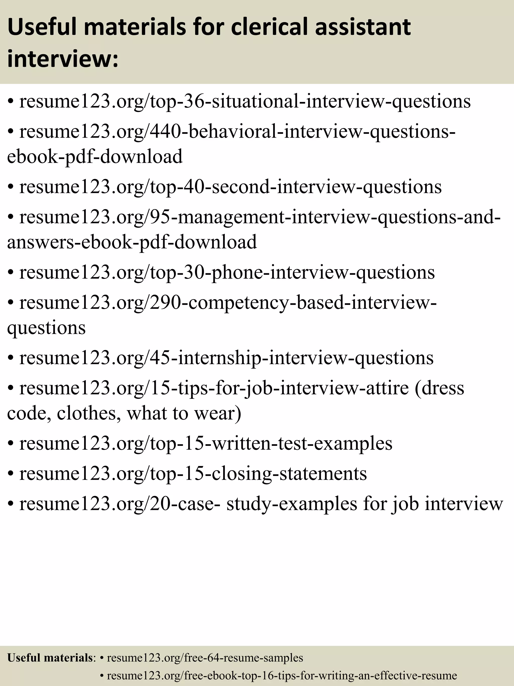 Useful materials for clerical assistant
interview:
• resume123.org/top-36-situational-interview-questions
• resume123.org/440-behavioral-interview-questions-
ebook-pdf-download
• resume123.org/top-40-second-interview-questions
• resume123.org/95-management-interview-questions-and-
answers-ebook-pdf-download
• resume123.org/top-30-phone-interview-questions
• resume123.org/290-competency-based-interview-
questions
• resume123.org/45-internship-interview-questions
• resume123.org/15-tips-for-job-interview-attire (dress
code, clothes, what to wear)
• resume123.org/top-15-written-test-examples
• resume123.org/top-15-closing-statements
• resume123.org/20-case- study-examples for job interview
Useful materials: • resume123.org/free-64-resume-samples
• resume123.org/free-ebook-top-16-tips-for-writing-an-effective-resume
 