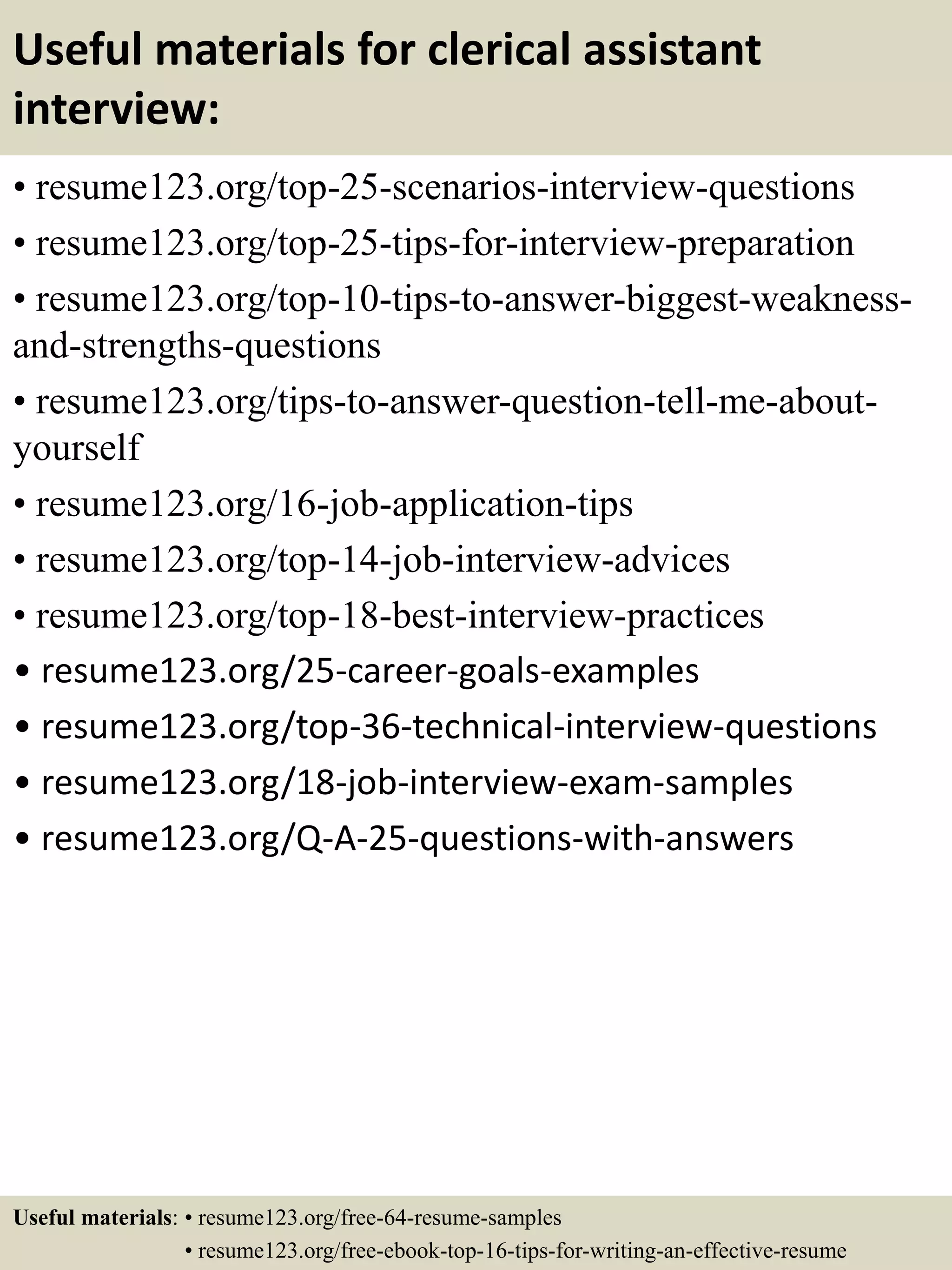 Useful materials for clerical assistant
interview:
• resume123.org/top-25-scenarios-interview-questions
• resume123.org/top-25-tips-for-interview-preparation
• resume123.org/top-10-tips-to-answer-biggest-weakness-
and-strengths-questions
• resume123.org/tips-to-answer-question-tell-me-about-
yourself
• resume123.org/16-job-application-tips
• resume123.org/top-14-job-interview-advices
• resume123.org/top-18-best-interview-practices
• resume123.org/25-career-goals-examples
• resume123.org/top-36-technical-interview-questions
• resume123.org/18-job-interview-exam-samples
• resume123.org/Q-A-25-questions-with-answers
Useful materials: • resume123.org/free-64-resume-samples
• resume123.org/free-ebook-top-16-tips-for-writing-an-effective-resume
 