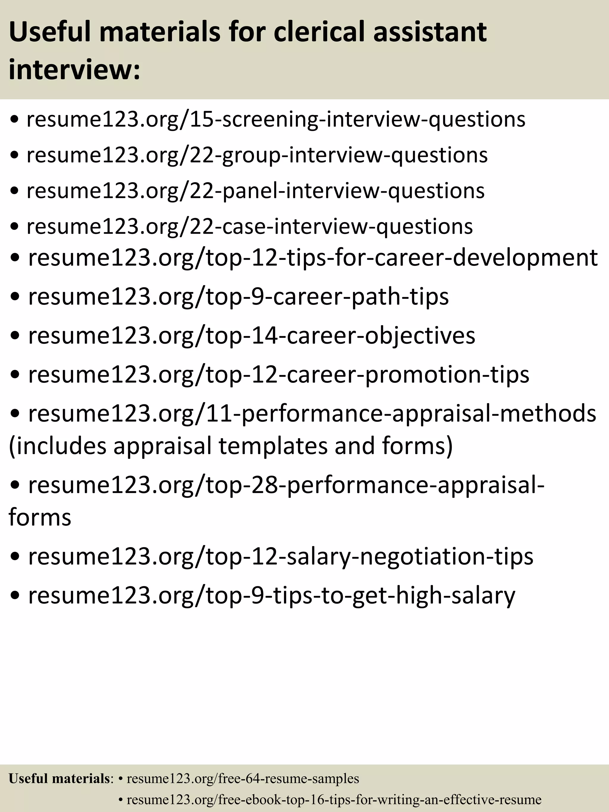 Useful materials for clerical assistant
interview:
• resume123.org/15-screening-interview-questions
• resume123.org/22-group-interview-questions
• resume123.org/22-panel-interview-questions
• resume123.org/22-case-interview-questions
• resume123.org/top-12-tips-for-career-development
• resume123.org/top-9-career-path-tips
• resume123.org/top-14-career-objectives
• resume123.org/top-12-career-promotion-tips
• resume123.org/11-performance-appraisal-methods
(includes appraisal templates and forms)
• resume123.org/top-28-performance-appraisal-
forms
• resume123.org/top-12-salary-negotiation-tips
• resume123.org/top-9-tips-to-get-high-salary
Useful materials: • resume123.org/free-64-resume-samples
• resume123.org/free-ebook-top-16-tips-for-writing-an-effective-resume
 