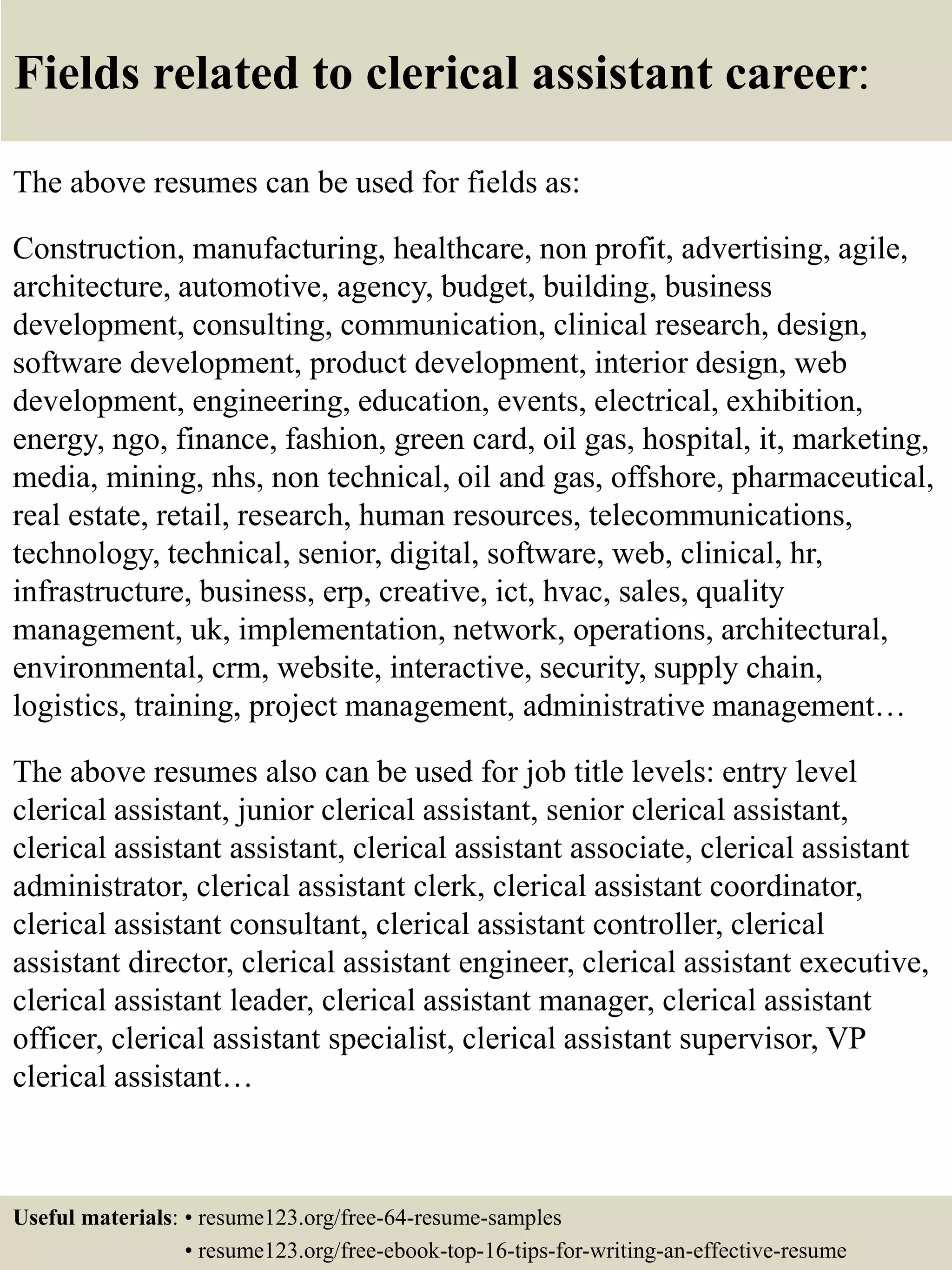 Fields related to clerical assistant career:
The above resumes can be used for fields as:
Construction, manufacturing, healthcare, non profit, advertising, agile,
architecture, automotive, agency, budget, building, business
development, consulting, communication, clinical research, design,
software development, product development, interior design, web
development, engineering, education, events, electrical, exhibition,
energy, ngo, finance, fashion, green card, oil gas, hospital, it, marketing,
media, mining, nhs, non technical, oil and gas, offshore, pharmaceutical,
real estate, retail, research, human resources, telecommunications,
technology, technical, senior, digital, software, web, clinical, hr,
infrastructure, business, erp, creative, ict, hvac, sales, quality
management, uk, implementation, network, operations, architectural,
environmental, crm, website, interactive, security, supply chain,
logistics, training, project management, administrative management…
The above resumes also can be used for job title levels: entry level
clerical assistant, junior clerical assistant, senior clerical assistant,
clerical assistant assistant, clerical assistant associate, clerical assistant
administrator, clerical assistant clerk, clerical assistant coordinator,
clerical assistant consultant, clerical assistant controller, clerical
assistant director, clerical assistant engineer, clerical assistant executive,
clerical assistant leader, clerical assistant manager, clerical assistant
officer, clerical assistant specialist, clerical assistant supervisor, VP
clerical assistant…
Useful materials: • resume123.org/free-64-resume-samples
• resume123.org/free-ebook-top-16-tips-for-writing-an-effective-resume
 
