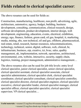 Fields related to clerical specialist career:
The above resumes can be used for fields as:
Construction, manufacturing, healthcare, non profit, advertising, agile,
architecture, automotive, agency, budget, building, business
development, consulting, communication, clinical research, design,
software development, product development, interior design, web
development, engineering, education, events, electrical, exhibition,
energy, ngo, finance, fashion, green card, oil gas, hospital, it, marketing,
media, mining, nhs, non technical, oil and gas, offshore, pharmaceutical,
real estate, retail, research, human resources, telecommunications,
technology, technical, senior, digital, software, web, clinical, hr,
infrastructure, business, erp, creative, ict, hvac, sales, quality
management, uk, implementation, network, operations, architectural,
environmental, crm, website, interactive, security, supply chain,
logistics, training, project management, administrative management…
The above resumes also can be used for job title levels: entry level
clerical specialist, junior clerical specialist, senior clerical specialist,
clerical specialist assistant, clerical specialist associate, clerical
specialist administrator, clerical specialist clerk, clerical specialist
coordinator, clerical specialist consultant, clerical specialist controller,
clerical specialist director, clerical specialist engineer, clerical specialist
executive, clerical specialist leader, clerical specialist manager, clerical
specialist officer, clerical specialist specialist, clerical specialist
supervisor, VP clerical specialist…
Useful materials: • resume123.org/free-64-resume-samples
• resume123.org/free-ebook-top-16-tips-for-writing-an-effective-resume
 