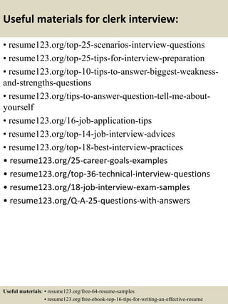 Useful materials for clerk interview:
• resume123.org/top-25-scenarios-interview-questions
• resume123.org/top-25-tips-for-interview-preparation
• resume123.org/top-10-tips-to-answer-biggest-weakness-
and-strengths-questions
• resume123.org/tips-to-answer-question-tell-me-about-
yourself
• resume123.org/16-job-application-tips
• resume123.org/top-14-job-interview-advices
• resume123.org/top-18-best-interview-practices
• resume123.org/25-career-goals-examples
• resume123.org/top-36-technical-interview-questions
• resume123.org/18-job-interview-exam-samples
• resume123.org/Q-A-25-questions-with-answers
Useful materials: • resume123.org/free-64-resume-samples
• resume123.org/free-ebook-top-16-tips-for-writing-an-effective-resume
 