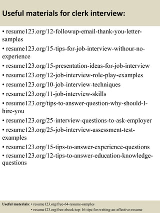 Useful materials for clerk interview:
• resume123.org/12-followup-email-thank-you-letter-
samples
• resume123.org/15-tips-for-job-interview-withour-no-
experience
• resume123.org/15-presentation-ideas-for-job-interview
• resume123.org/12-job-interview-role-play-examples
• resume123.org/10-job-interview-techniques
• resume123.org/11-job-interview-skills
• resume123.org/tips-to-answer-question-why-should-I-
hire-you
• resume123.org/25-interview-questions-to-ask-employer
• resume123.org/25-job-interview-assessment-test-
examples
• resume123.org/15-tips-to-answer-experience-questions
• resume123.org/12-tips-to-answer-education-knowledge-
questions
Useful materials: • resume123.org/free-64-resume-samples
• resume123.org/free-ebook-top-16-tips-for-writing-an-effective-resume
 