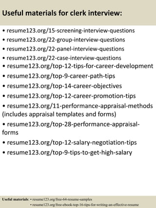 Useful materials for clerk interview:
• resume123.org/15-screening-interview-questions
• resume123.org/22-group-interview-questions
• resume123.org/22-panel-interview-questions
• resume123.org/22-case-interview-questions
• resume123.org/top-12-tips-for-career-development
• resume123.org/top-9-career-path-tips
• resume123.org/top-14-career-objectives
• resume123.org/top-12-career-promotion-tips
• resume123.org/11-performance-appraisal-methods
(includes appraisal templates and forms)
• resume123.org/top-28-performance-appraisal-
forms
• resume123.org/top-12-salary-negotiation-tips
• resume123.org/top-9-tips-to-get-high-salary
Useful materials: • resume123.org/free-64-resume-samples
• resume123.org/free-ebook-top-16-tips-for-writing-an-effective-resume
 