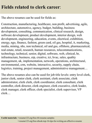 Fields related to clerk career:
The above resumes can be used for fields as:
Construction, manufacturing, healthcare, non profit, advertising, agile,
architecture, automotive, agency, budget, building, business
development, consulting, communication, clinical research, design,
software development, product development, interior design, web
development, engineering, education, events, electrical, exhibition,
energy, ngo, finance, fashion, green card, oil gas, hospital, it, marketing,
media, mining, nhs, non technical, oil and gas, offshore, pharmaceutical,
real estate, retail, research, human resources, telecommunications,
technology, technical, senior, digital, software, web, clinical, hr,
infrastructure, business, erp, creative, ict, hvac, sales, quality
management, uk, implementation, network, operations, architectural,
environmental, crm, website, interactive, security, supply chain,
logistics, training, project management, administrative management…
The above resumes also can be used for job title levels: entry level clerk,
junior clerk, senior clerk, clerk assistant, clerk associate, clerk
administrator, clerk clerk, clerk coordinator, clerk consultant, clerk
controller, clerk director, clerk engineer, clerk executive, clerk leader,
clerk manager, clerk officer, clerk specialist, clerk supervisor, VP
clerk…
Useful materials: • resume123.org/free-64-resume-samples
• resume123.org/free-ebook-top-16-tips-for-writing-an-effective-resume
 