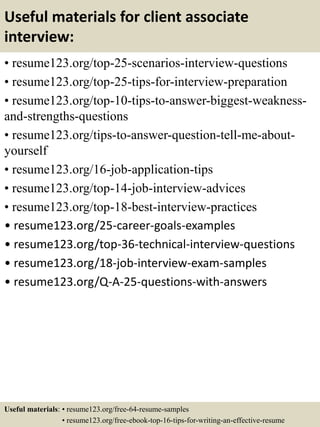 Useful materials for client associate
interview:
• resume123.org/top-25-scenarios-interview-questions
• resume123.org/top-25-tips-for-interview-preparation
• resume123.org/top-10-tips-to-answer-biggest-weakness-
and-strengths-questions
• resume123.org/tips-to-answer-question-tell-me-about-
yourself
• resume123.org/16-job-application-tips
• resume123.org/top-14-job-interview-advices
• resume123.org/top-18-best-interview-practices
• resume123.org/25-career-goals-examples
• resume123.org/top-36-technical-interview-questions
• resume123.org/18-job-interview-exam-samples
• resume123.org/Q-A-25-questions-with-answers
Useful materials: • resume123.org/free-64-resume-samples
• resume123.org/free-ebook-top-16-tips-for-writing-an-effective-resume
 