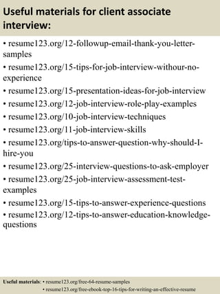 Useful materials for client associate
interview:
• resume123.org/12-followup-email-thank-you-letter-
samples
• resume123.org/15-tips-for-job-interview-withour-no-
experience
• resume123.org/15-presentation-ideas-for-job-interview
• resume123.org/12-job-interview-role-play-examples
• resume123.org/10-job-interview-techniques
• resume123.org/11-job-interview-skills
• resume123.org/tips-to-answer-question-why-should-I-
hire-you
• resume123.org/25-interview-questions-to-ask-employer
• resume123.org/25-job-interview-assessment-test-
examples
• resume123.org/15-tips-to-answer-experience-questions
• resume123.org/12-tips-to-answer-education-knowledge-
questions
Useful materials: • resume123.org/free-64-resume-samples
• resume123.org/free-ebook-top-16-tips-for-writing-an-effective-resume
 