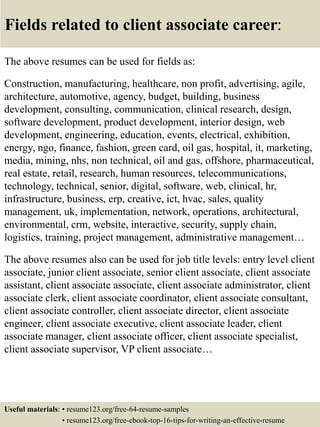 Fields related to client associate career:
The above resumes can be used for fields as:
Construction, manufacturing, healthcare, non profit, advertising, agile,
architecture, automotive, agency, budget, building, business
development, consulting, communication, clinical research, design,
software development, product development, interior design, web
development, engineering, education, events, electrical, exhibition,
energy, ngo, finance, fashion, green card, oil gas, hospital, it, marketing,
media, mining, nhs, non technical, oil and gas, offshore, pharmaceutical,
real estate, retail, research, human resources, telecommunications,
technology, technical, senior, digital, software, web, clinical, hr,
infrastructure, business, erp, creative, ict, hvac, sales, quality
management, uk, implementation, network, operations, architectural,
environmental, crm, website, interactive, security, supply chain,
logistics, training, project management, administrative management…
The above resumes also can be used for job title levels: entry level client
associate, junior client associate, senior client associate, client associate
assistant, client associate associate, client associate administrator, client
associate clerk, client associate coordinator, client associate consultant,
client associate controller, client associate director, client associate
engineer, client associate executive, client associate leader, client
associate manager, client associate officer, client associate specialist,
client associate supervisor, VP client associate…
Useful materials: • resume123.org/free-64-resume-samples
• resume123.org/free-ebook-top-16-tips-for-writing-an-effective-resume
 