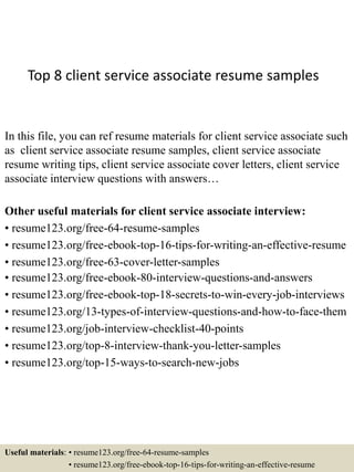 Top 8 client service associate resume samples
In this file, you can ref resume materials for client service associate such
as client service associate resume samples, client service associate
resume writing tips, client service associate cover letters, client service
associate interview questions with answers…
Other useful materials for client service associate interview:
• resume123.org/free-64-resume-samples
• resume123.org/free-ebook-top-16-tips-for-writing-an-effective-resume
• resume123.org/free-63-cover-letter-samples
• resume123.org/free-ebook-80-interview-questions-and-answers
• resume123.org/free-ebook-top-18-secrets-to-win-every-job-interviews
• resume123.org/13-types-of-interview-questions-and-how-to-face-them
• resume123.org/job-interview-checklist-40-points
• resume123.org/top-8-interview-thank-you-letter-samples
• resume123.org/top-15-ways-to-search-new-jobs
Useful materials: • resume123.org/free-64-resume-samples
• resume123.org/free-ebook-top-16-tips-for-writing-an-effective-resume
 
