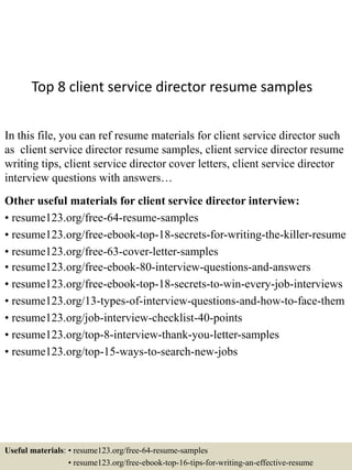 Top 8 client service director resume samples
In this file, you can ref resume materials for client service director such
as client service director resume samples, client service director resume
writing tips, client service director cover letters, client service director
interview questions with answers…
Other useful materials for client service director interview:
• resume123.org/free-64-resume-samples
• resume123.org/free-ebook-top-18-secrets-for-writing-the-killer-resume
• resume123.org/free-63-cover-letter-samples
• resume123.org/free-ebook-80-interview-questions-and-answers
• resume123.org/free-ebook-top-18-secrets-to-win-every-job-interviews
• resume123.org/13-types-of-interview-questions-and-how-to-face-them
• resume123.org/job-interview-checklist-40-points
• resume123.org/top-8-interview-thank-you-letter-samples
• resume123.org/top-15-ways-to-search-new-jobs
Useful materials: • resume123.org/free-64-resume-samples
• resume123.org/free-ebook-top-16-tips-for-writing-an-effective-resume
 