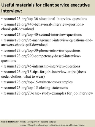 Useful materials for client service executive
interview:
• resume123.org/top-36-situational-interview-questions
• resume123.org/440-behavioral-interview-questions-
ebook-pdf-download
• resume123.org/top-40-second-interview-questions
• resume123.org/95-management-interview-questions-and-
answers-ebook-pdf-download
• resume123.org/top-30-phone-interview-questions
• resume123.org/290-competency-based-interview-
questions
• resume123.org/45-internship-interview-questions
• resume123.org/15-tips-for-job-interview-attire (dress
code, clothes, what to wear)
• resume123.org/top-15-written-test-examples
• resume123.org/top-15-closing-statements
• resume123.org/20-case- study-examples for job interview
Useful materials: • resume123.org/free-64-resume-samples
• resume123.org/free-ebook-top-16-tips-for-writing-an-effective-resume
 