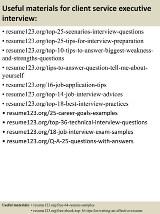 Useful materials for client service executive
interview:
• resume123.org/top-25-scenarios-interview-questions
• resume123.org/top-25-tips-for-interview-preparation
• resume123.org/top-10-tips-to-answer-biggest-weakness-
and-strengths-questions
• resume123.org/tips-to-answer-question-tell-me-about-
yourself
• resume123.org/16-job-application-tips
• resume123.org/top-14-job-interview-advices
• resume123.org/top-18-best-interview-practices
• resume123.org/25-career-goals-examples
• resume123.org/top-36-technical-interview-questions
• resume123.org/18-job-interview-exam-samples
• resume123.org/Q-A-25-questions-with-answers
Useful materials: • resume123.org/free-64-resume-samples
• resume123.org/free-ebook-top-16-tips-for-writing-an-effective-resume
 