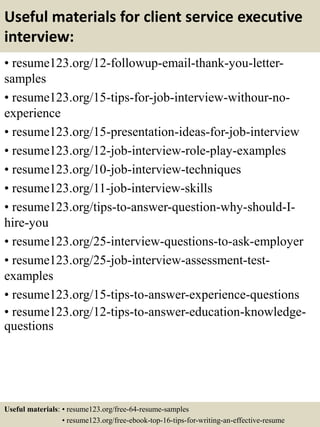 Useful materials for client service executive
interview:
• resume123.org/12-followup-email-thank-you-letter-
samples
• resume123.org/15-tips-for-job-interview-withour-no-
experience
• resume123.org/15-presentation-ideas-for-job-interview
• resume123.org/12-job-interview-role-play-examples
• resume123.org/10-job-interview-techniques
• resume123.org/11-job-interview-skills
• resume123.org/tips-to-answer-question-why-should-I-
hire-you
• resume123.org/25-interview-questions-to-ask-employer
• resume123.org/25-job-interview-assessment-test-
examples
• resume123.org/15-tips-to-answer-experience-questions
• resume123.org/12-tips-to-answer-education-knowledge-
questions
Useful materials: • resume123.org/free-64-resume-samples
• resume123.org/free-ebook-top-16-tips-for-writing-an-effective-resume
 