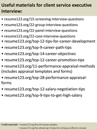 Useful materials for client service executive
interview:
• resume123.org/15-screening-interview-questions
• resume123.org/22-group-interview-questions
• resume123.org/22-panel-interview-questions
• resume123.org/22-case-interview-questions
• resume123.org/top-12-tips-for-career-development
• resume123.org/top-9-career-path-tips
• resume123.org/top-14-career-objectives
• resume123.org/top-12-career-promotion-tips
• resume123.org/11-performance-appraisal-methods
(includes appraisal templates and forms)
• resume123.org/top-28-performance-appraisal-
forms
• resume123.org/top-12-salary-negotiation-tips
• resume123.org/top-9-tips-to-get-high-salary
Useful materials: • resume123.org/free-64-resume-samples
• resume123.org/free-ebook-top-16-tips-for-writing-an-effective-resume
 