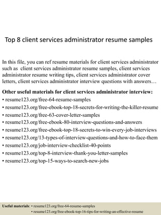 Top 8 client services administrator resume samples
In this file, you can ref resume materials for client services administrator
such as client services administrator resume samples, client services
administrator resume writing tips, client services administrator cover
letters, client services administrator interview questions with answers…
Other useful materials for client services administrator interview:
• resume123.org/free-64-resume-samples
• resume123.org/free-ebook-top-18-secrets-for-writing-the-killer-resume
• resume123.org/free-63-cover-letter-samples
• resume123.org/free-ebook-80-interview-questions-and-answers
• resume123.org/free-ebook-top-18-secrets-to-win-every-job-interviews
• resume123.org/13-types-of-interview-questions-and-how-to-face-them
• resume123.org/job-interview-checklist-40-points
• resume123.org/top-8-interview-thank-you-letter-samples
• resume123.org/top-15-ways-to-search-new-jobs
Useful materials: • resume123.org/free-64-resume-samples
• resume123.org/free-ebook-top-16-tips-for-writing-an-effective-resume
 