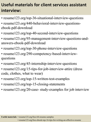 Useful materials for client services assistant
interview:
• resume123.org/top-36-situational-interview-questions
• resume123.org/440-behavioral-interview-questions-
ebook-pdf-download
• resume123.org/top-40-second-interview-questions
• resume123.org/95-management-interview-questions-and-
answers-ebook-pdf-download
• resume123.org/top-30-phone-interview-questions
• resume123.org/290-competency-based-interview-
questions
• resume123.org/45-internship-interview-questions
• resume123.org/15-tips-for-job-interview-attire (dress
code, clothes, what to wear)
• resume123.org/top-15-written-test-examples
• resume123.org/top-15-closing-statements
• resume123.org/20-case- study-examples for job interview
Useful materials: • resume123.org/free-64-resume-samples
• resume123.org/free-ebook-top-16-tips-for-writing-an-effective-resume
 