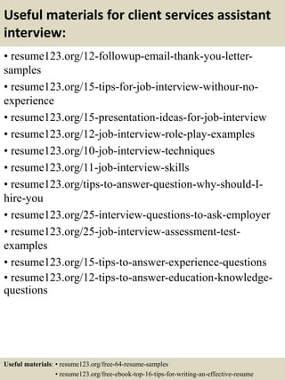 Useful materials for client services assistant
interview:
• resume123.org/12-followup-email-thank-you-letter-
samples
• resume123.org/15-tips-for-job-interview-withour-no-
experience
• resume123.org/15-presentation-ideas-for-job-interview
• resume123.org/12-job-interview-role-play-examples
• resume123.org/10-job-interview-techniques
• resume123.org/11-job-interview-skills
• resume123.org/tips-to-answer-question-why-should-I-
hire-you
• resume123.org/25-interview-questions-to-ask-employer
• resume123.org/25-job-interview-assessment-test-
examples
• resume123.org/15-tips-to-answer-experience-questions
• resume123.org/12-tips-to-answer-education-knowledge-
questions
Useful materials: • resume123.org/free-64-resume-samples
• resume123.org/free-ebook-top-16-tips-for-writing-an-effective-resume
 