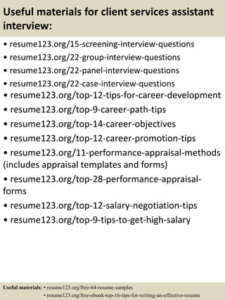 Useful materials for client services assistant
interview:
• resume123.org/15-screening-interview-questions
• resume123.org/22-group-interview-questions
• resume123.org/22-panel-interview-questions
• resume123.org/22-case-interview-questions
• resume123.org/top-12-tips-for-career-development
• resume123.org/top-9-career-path-tips
• resume123.org/top-14-career-objectives
• resume123.org/top-12-career-promotion-tips
• resume123.org/11-performance-appraisal-methods
(includes appraisal templates and forms)
• resume123.org/top-28-performance-appraisal-
forms
• resume123.org/top-12-salary-negotiation-tips
• resume123.org/top-9-tips-to-get-high-salary
Useful materials: • resume123.org/free-64-resume-samples
• resume123.org/free-ebook-top-16-tips-for-writing-an-effective-resume
 