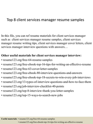 Top 8 client services manager resume samples
In this file, you can ref resume materials for client services manager
such as client services manager resume samples, client services
manager resume writing tips, client services manager cover letters, client
services manager interview questions with answers…
Other useful materials for client services manager interview:
• resume123.org/free-64-resume-samples
• resume123.org/free-ebook-top-16-tips-for-writing-an-effective-resume
• resume123.org/free-63-cover-letter-samples
• resume123.org/free-ebook-80-interview-questions-and-answers
• resume123.org/free-ebook-top-18-secrets-to-win-every-job-interviews
• resume123.org/13-types-of-interview-questions-and-how-to-face-them
• resume123.org/job-interview-checklist-40-points
• resume123.org/top-8-interview-thank-you-letter-samples
• resume123.org/top-15-ways-to-search-new-jobs
Useful materials: • resume123.org/free-64-resume-samples
• resume123.org/free-ebook-top-16-tips-for-writing-an-effective-resume
 