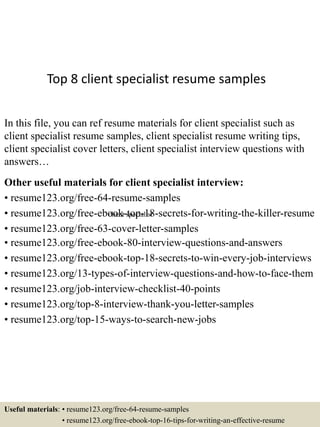 Top 8 client specialist resume samples
In this file, you can ref resume materials for client specialist such as
client specialist resume samples, client specialist resume writing tips,
client specialist cover letters, client specialist interview questions with
answers…
Other useful materials for client specialist interview:
• resume123.org/free-64-resume-samples
• resume123.org/free-ebook-top-18-secrets-for-writing-the-killer-resume
• resume123.org/free-63-cover-letter-samples
• resume123.org/free-ebook-80-interview-questions-and-answers
• resume123.org/free-ebook-top-18-secrets-to-win-every-job-interviews
• resume123.org/13-types-of-interview-questions-and-how-to-face-them
• resume123.org/job-interview-checklist-40-points
• resume123.org/top-8-interview-thank-you-letter-samples
• resume123.org/top-15-ways-to-search-new-jobs
Useful materials: • resume123.org/free-64-resume-samples
• resume123.org/free-ebook-top-16-tips-for-writing-an-effective-resume
client specialist
 