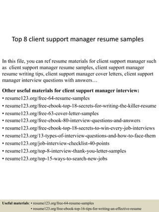 Top 8 client support manager resume samples
In this file, you can ref resume materials for client support manager such
as client support manager resume samples, client support manager
resume writing tips, client support manager cover letters, client support
manager interview questions with answers…
Other useful materials for client support manager interview:
• resume123.org/free-64-resume-samples
• resume123.org/free-ebook-top-18-secrets-for-writing-the-killer-resume
• resume123.org/free-63-cover-letter-samples
• resume123.org/free-ebook-80-interview-questions-and-answers
• resume123.org/free-ebook-top-18-secrets-to-win-every-job-interviews
• resume123.org/13-types-of-interview-questions-and-how-to-face-them
• resume123.org/job-interview-checklist-40-points
• resume123.org/top-8-interview-thank-you-letter-samples
• resume123.org/top-15-ways-to-search-new-jobs
Useful materials: • resume123.org/free-64-resume-samples
• resume123.org/free-ebook-top-16-tips-for-writing-an-effective-resume
 