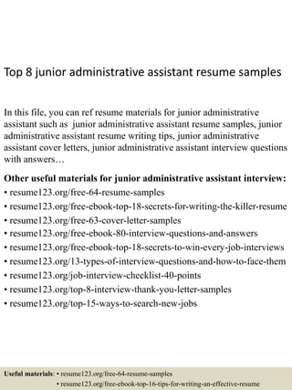 Top 8 junior administrative assistant resume samples
In this file, you can ref resume materials for junior administrative
assistant such as junior administrative assistant resume samples, junior
administrative assistant resume writing tips, junior administrative
assistant cover letters, junior administrative assistant interview questions
with answers…
Other useful materials for junior administrative assistant interview:
• resume123.org/free-64-resume-samples
• resume123.org/free-ebook-top-18-secrets-for-writing-the-killer-resume
• resume123.org/free-63-cover-letter-samples
• resume123.org/free-ebook-80-interview-questions-and-answers
• resume123.org/free-ebook-top-18-secrets-to-win-every-job-interviews
• resume123.org/13-types-of-interview-questions-and-how-to-face-them
• resume123.org/job-interview-checklist-40-points
• resume123.org/top-8-interview-thank-you-letter-samples
• resume123.org/top-15-ways-to-search-new-jobs
Useful materials: • resume123.org/free-64-resume-samples
• resume123.org/free-ebook-top-16-tips-for-writing-an-effective-resume
 