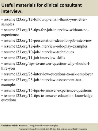 Useful materials for clinical consultant
interview:
• resume123.org/12-followup-email-thank-you-letter-
samples
• resume123.org/15-tips-for-job-interview-withour-no-
experience
• resume123.org/15-presentation-ideas-for-job-interview
• resume123.org/12-job-interview-role-play-examples
• resume123.org/10-job-interview-techniques
• resume123.org/11-job-interview-skills
• resume123.org/tips-to-answer-question-why-should-I-
hire-you
• resume123.org/25-interview-questions-to-ask-employer
• resume123.org/25-job-interview-assessment-test-
examples
• resume123.org/15-tips-to-answer-experience-questions
• resume123.org/12-tips-to-answer-education-knowledge-
questions
Useful materials: • resume123.org/free-64-resume-samples
• resume123.org/free-ebook-top-16-tips-for-writing-an-effective-resume
 