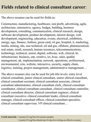 Fields related to clinical consultant career:
The above resumes can be used for fields as:
Construction, manufacturing, healthcare, non profit, advertising, agile,
architecture, automotive, agency, budget, building, business
development, consulting, communication, clinical research, design,
software development, product development, interior design, web
development, engineering, education, events, electrical, exhibition,
energy, ngo, finance, fashion, green card, oil gas, hospital, it, marketing,
media, mining, nhs, non technical, oil and gas, offshore, pharmaceutical,
real estate, retail, research, human resources, telecommunications,
technology, technical, senior, digital, software, web, clinical, hr,
infrastructure, business, erp, creative, ict, hvac, sales, quality
management, uk, implementation, network, operations, architectural,
environmental, crm, website, interactive, security, supply chain,
logistics, training, project management, administrative management…
The above resumes also can be used for job title levels: entry level
clinical consultant, junior clinical consultant, senior clinical consultant,
clinical consultant assistant, clinical consultant associate, clinical
consultant administrator, clinical consultant clerk, clinical consultant
coordinator, clinical consultant consultant, clinical consultant controller,
clinical consultant director, clinical consultant engineer, clinical
consultant executive, clinical consultant leader, clinical consultant
manager, clinical consultant officer, clinical consultant specialist,
clinical consultant supervisor, VP clinical consultant…
Useful materials: • resume123.org/free-64-resume-samples
• resume123.org/free-ebook-top-16-tips-for-writing-an-effective-resume
 