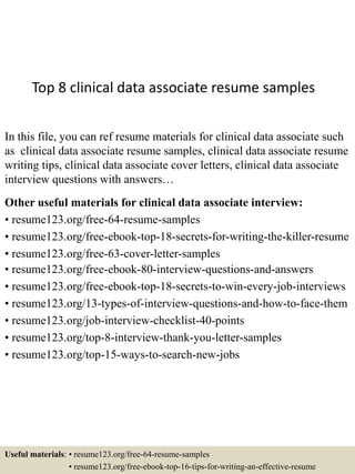 Top 8 clinical data associate resume samples
In this file, you can ref resume materials for clinical data associate such
as clinical data associate resume samples, clinical data associate resume
writing tips, clinical data associate cover letters, clinical data associate
interview questions with answers…
Other useful materials for clinical data associate interview:
• resume123.org/free-64-resume-samples
• resume123.org/free-ebook-top-18-secrets-for-writing-the-killer-resume
• resume123.org/free-63-cover-letter-samples
• resume123.org/free-ebook-80-interview-questions-and-answers
• resume123.org/free-ebook-top-18-secrets-to-win-every-job-interviews
• resume123.org/13-types-of-interview-questions-and-how-to-face-them
• resume123.org/job-interview-checklist-40-points
• resume123.org/top-8-interview-thank-you-letter-samples
• resume123.org/top-15-ways-to-search-new-jobs
Useful materials: • resume123.org/free-64-resume-samples
• resume123.org/free-ebook-top-16-tips-for-writing-an-effective-resume
 