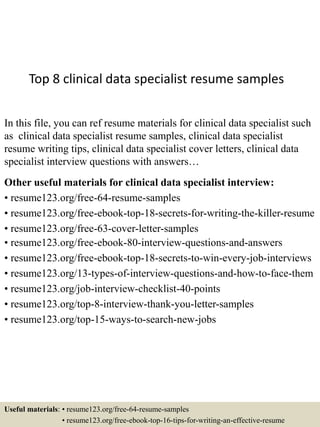 Top 8 clinical data specialist resume samples
In this file, you can ref resume materials for clinical data specialist such
as clinical data specialist resume samples, clinical data specialist
resume writing tips, clinical data specialist cover letters, clinical data
specialist interview questions with answers…
Other useful materials for clinical data specialist interview:
• resume123.org/free-64-resume-samples
• resume123.org/free-ebook-top-18-secrets-for-writing-the-killer-resume
• resume123.org/free-63-cover-letter-samples
• resume123.org/free-ebook-80-interview-questions-and-answers
• resume123.org/free-ebook-top-18-secrets-to-win-every-job-interviews
• resume123.org/13-types-of-interview-questions-and-how-to-face-them
• resume123.org/job-interview-checklist-40-points
• resume123.org/top-8-interview-thank-you-letter-samples
• resume123.org/top-15-ways-to-search-new-jobs
Useful materials: • resume123.org/free-64-resume-samples
• resume123.org/free-ebook-top-16-tips-for-writing-an-effective-resume
 