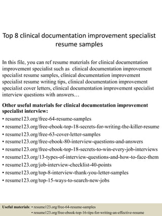 Top 8 clinical documentation improvement specialist
resume samples
In this file, you can ref resume materials for clinical documentation
improvement specialist such as clinical documentation improvement
specialist resume samples, clinical documentation improvement
specialist resume writing tips, clinical documentation improvement
specialist cover letters, clinical documentation improvement specialist
interview questions with answers…
Other useful materials for clinical documentation improvement
specialist interview:
• resume123.org/free-64-resume-samples
• resume123.org/free-ebook-top-18-secrets-for-writing-the-killer-resume
• resume123.org/free-63-cover-letter-samples
• resume123.org/free-ebook-80-interview-questions-and-answers
• resume123.org/free-ebook-top-18-secrets-to-win-every-job-interviews
• resume123.org/13-types-of-interview-questions-and-how-to-face-them
• resume123.org/job-interview-checklist-40-points
• resume123.org/top-8-interview-thank-you-letter-samples
• resume123.org/top-15-ways-to-search-new-jobs
Useful materials: • resume123.org/free-64-resume-samples
• resume123.org/free-ebook-top-16-tips-for-writing-an-effective-resume
 