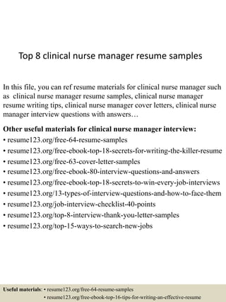 Top 8 clinical nurse manager resume samples
In this file, you can ref resume materials for clinical nurse manager such
as clinical nurse manager resume samples, clinical nurse manager
resume writing tips, clinical nurse manager cover letters, clinical nurse
manager interview questions with answers…
Other useful materials for clinical nurse manager interview:
• resume123.org/free-64-resume-samples
• resume123.org/free-ebook-top-18-secrets-for-writing-the-killer-resume
• resume123.org/free-63-cover-letter-samples
• resume123.org/free-ebook-80-interview-questions-and-answers
• resume123.org/free-ebook-top-18-secrets-to-win-every-job-interviews
• resume123.org/13-types-of-interview-questions-and-how-to-face-them
• resume123.org/job-interview-checklist-40-points
• resume123.org/top-8-interview-thank-you-letter-samples
• resume123.org/top-15-ways-to-search-new-jobs
Useful materials: • resume123.org/free-64-resume-samples
• resume123.org/free-ebook-top-16-tips-for-writing-an-effective-resume
 