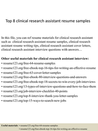 Top 8 clinical research assistant resume samples
In this file, you can ref resume materials for clinical research assistant
such as clinical research assistant resume samples, clinical research
assistant resume writing tips, clinical research assistant cover letters,
clinical research assistant interview questions with answers…
Other useful materials for clinical research assistant interview:
• resume123.org/free-64-resume-samples
• resume123.org/free-ebook-top-16-tips-for-writing-an-effective-resume
• resume123.org/free-63-cover-letter-samples
• resume123.org/free-ebook-80-interview-questions-and-answers
• resume123.org/free-ebook-top-18-secrets-to-win-every-job-interviews
• resume123.org/13-types-of-interview-questions-and-how-to-face-them
• resume123.org/job-interview-checklist-40-points
• resume123.org/top-8-interview-thank-you-letter-samples
• resume123.org/top-15-ways-to-search-new-jobs
Useful materials: • resume123.org/free-64-resume-samples
• resume123.org/free-ebook-top-16-tips-for-writing-an-effective-resume
 