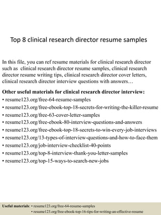 Top 8 clinical research director resume samples
In this file, you can ref resume materials for clinical research director
such as clinical research director resume samples, clinical research
director resume writing tips, clinical research director cover letters,
clinical research director interview questions with answers…
Other useful materials for clinical research director interview:
• resume123.org/free-64-resume-samples
• resume123.org/free-ebook-top-18-secrets-for-writing-the-killer-resume
• resume123.org/free-63-cover-letter-samples
• resume123.org/free-ebook-80-interview-questions-and-answers
• resume123.org/free-ebook-top-18-secrets-to-win-every-job-interviews
• resume123.org/13-types-of-interview-questions-and-how-to-face-them
• resume123.org/job-interview-checklist-40-points
• resume123.org/top-8-interview-thank-you-letter-samples
• resume123.org/top-15-ways-to-search-new-jobs
Useful materials: • resume123.org/free-64-resume-samples
• resume123.org/free-ebook-top-16-tips-for-writing-an-effective-resume
 