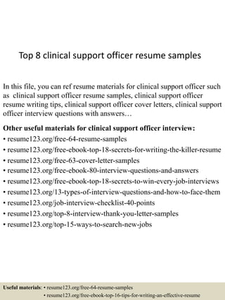 Top 8 clinical support officer resume samples
In this file, you can ref resume materials for clinical support officer such
as clinical support officer resume samples, clinical support officer
resume writing tips, clinical support officer cover letters, clinical support
officer interview questions with answers…
Other useful materials for clinical support officer interview:
• resume123.org/free-64-resume-samples
• resume123.org/free-ebook-top-18-secrets-for-writing-the-killer-resume
• resume123.org/free-63-cover-letter-samples
• resume123.org/free-ebook-80-interview-questions-and-answers
• resume123.org/free-ebook-top-18-secrets-to-win-every-job-interviews
• resume123.org/13-types-of-interview-questions-and-how-to-face-them
• resume123.org/job-interview-checklist-40-points
• resume123.org/top-8-interview-thank-you-letter-samples
• resume123.org/top-15-ways-to-search-new-jobs
Useful materials: • resume123.org/free-64-resume-samples
• resume123.org/free-ebook-top-16-tips-for-writing-an-effective-resume
 