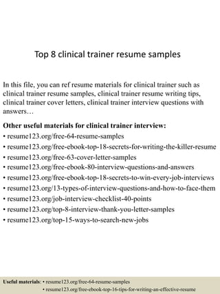 Top 8 clinical trainer resume samples
In this file, you can ref resume materials for clinical trainer such as
clinical trainer resume samples, clinical trainer resume writing tips,
clinical trainer cover letters, clinical trainer interview questions with
answers…
Other useful materials for clinical trainer interview:
• resume123.org/free-64-resume-samples
• resume123.org/free-ebook-top-18-secrets-for-writing-the-killer-resume
• resume123.org/free-63-cover-letter-samples
• resume123.org/free-ebook-80-interview-questions-and-answers
• resume123.org/free-ebook-top-18-secrets-to-win-every-job-interviews
• resume123.org/13-types-of-interview-questions-and-how-to-face-them
• resume123.org/job-interview-checklist-40-points
• resume123.org/top-8-interview-thank-you-letter-samples
• resume123.org/top-15-ways-to-search-new-jobs
Useful materials: • resume123.org/free-64-resume-samples
• resume123.org/free-ebook-top-16-tips-for-writing-an-effective-resume
 