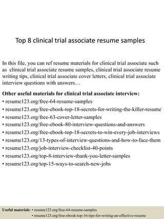 Top 8 clinical trial associate resume samples
In this file, you can ref resume materials for clinical trial associate such
as clinical trial associate resume samples, clinical trial associate resume
writing tips, clinical trial associate cover letters, clinical trial associate
interview questions with answers…
Other useful materials for clinical trial associate interview:
• resume123.org/free-64-resume-samples
• resume123.org/free-ebook-top-18-secrets-for-writing-the-killer-resume
• resume123.org/free-63-cover-letter-samples
• resume123.org/free-ebook-80-interview-questions-and-answers
• resume123.org/free-ebook-top-18-secrets-to-win-every-job-interviews
• resume123.org/13-types-of-interview-questions-and-how-to-face-them
• resume123.org/job-interview-checklist-40-points
• resume123.org/top-8-interview-thank-you-letter-samples
• resume123.org/top-15-ways-to-search-new-jobs
Useful materials: • resume123.org/free-64-resume-samples
• resume123.org/free-ebook-top-16-tips-for-writing-an-effective-resume
 