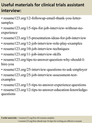Useful materials for clinical trials assistant
interview:
• resume123.org/12-followup-email-thank-you-letter-
samples
• resume123.org/15-tips-for-job-interview-withour-no-
experience
• resume123.org/15-presentation-ideas-for-job-interview
• resume123.org/12-job-interview-role-play-examples
• resume123.org/10-job-interview-techniques
• resume123.org/11-job-interview-skills
• resume123.org/tips-to-answer-question-why-should-I-
hire-you
• resume123.org/25-interview-questions-to-ask-employer
• resume123.org/25-job-interview-assessment-test-
examples
• resume123.org/15-tips-to-answer-experience-questions
• resume123.org/12-tips-to-answer-education-knowledge-
questions
Useful materials: • resume123.org/free-64-resume-samples
• resume123.org/free-ebook-top-16-tips-for-writing-an-effective-resume
 