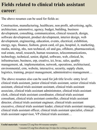 Fields related to clinical trials assistant
career:
The above resumes can be used for fields as:
Construction, manufacturing, healthcare, non profit, advertising, agile,
architecture, automotive, agency, budget, building, business
development, consulting, communication, clinical research, design,
software development, product development, interior design, web
development, engineering, education, events, electrical, exhibition,
energy, ngo, finance, fashion, green card, oil gas, hospital, it, marketing,
media, mining, nhs, non technical, oil and gas, offshore, pharmaceutical,
real estate, retail, research, human resources, telecommunications,
technology, technical, senior, digital, software, web, clinical, hr,
infrastructure, business, erp, creative, ict, hvac, sales, quality
management, uk, implementation, network, operations, architectural,
environmental, crm, website, interactive, security, supply chain,
logistics, training, project management, administrative management…
The above resumes also can be used for job title levels: entry level
clinical trials assistant, junior clinical trials assistant, senior clinical trials
assistant, clinical trials assistant assistant, clinical trials assistant
associate, clinical trials assistant administrator, clinical trials assistant
clerk, clinical trials assistant coordinator, clinical trials assistant
consultant, clinical trials assistant controller, clinical trials assistant
director, clinical trials assistant engineer, clinical trials assistant
executive, clinical trials assistant leader, clinical trials assistant manager,
clinical trials assistant officer, clinical trials assistant specialist, clinical
trials assistant supervisor, VP clinical trials assistant…
Useful materials: • resume123.org/free-64-resume-samples
• resume123.org/free-ebook-top-16-tips-for-writing-an-effective-resume
 