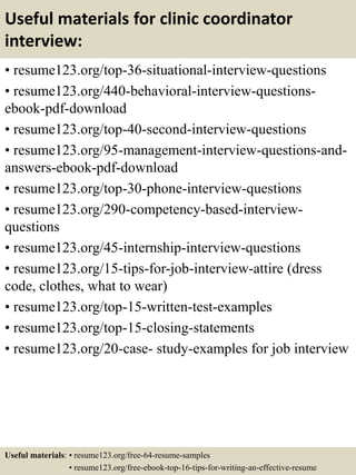 Useful materials for clinic coordinator
interview:
• resume123.org/top-36-situational-interview-questions
• resume123.org/440-behavioral-interview-questions-
ebook-pdf-download
• resume123.org/top-40-second-interview-questions
• resume123.org/95-management-interview-questions-and-
answers-ebook-pdf-download
• resume123.org/top-30-phone-interview-questions
• resume123.org/290-competency-based-interview-
questions
• resume123.org/45-internship-interview-questions
• resume123.org/15-tips-for-job-interview-attire (dress
code, clothes, what to wear)
• resume123.org/top-15-written-test-examples
• resume123.org/top-15-closing-statements
• resume123.org/20-case- study-examples for job interview
Useful materials: • resume123.org/free-64-resume-samples
• resume123.org/free-ebook-top-16-tips-for-writing-an-effective-resume
 