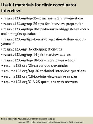 Useful materials for clinic coordinator
interview:
• resume123.org/top-25-scenarios-interview-questions
• resume123.org/top-25-tips-for-interview-preparation
• resume123.org/top-10-tips-to-answer-biggest-weakness-
and-strengths-questions
• resume123.org/tips-to-answer-question-tell-me-about-
yourself
• resume123.org/16-job-application-tips
• resume123.org/top-14-job-interview-advices
• resume123.org/top-18-best-interview-practices
• resume123.org/25-career-goals-examples
• resume123.org/top-36-technical-interview-questions
• resume123.org/18-job-interview-exam-samples
• resume123.org/Q-A-25-questions-with-answers
Useful materials: • resume123.org/free-64-resume-samples
• resume123.org/free-ebook-top-16-tips-for-writing-an-effective-resume
 
