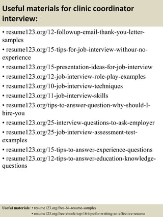 Useful materials for clinic coordinator
interview:
• resume123.org/12-followup-email-thank-you-letter-
samples
• resume123.org/15-tips-for-job-interview-withour-no-
experience
• resume123.org/15-presentation-ideas-for-job-interview
• resume123.org/12-job-interview-role-play-examples
• resume123.org/10-job-interview-techniques
• resume123.org/11-job-interview-skills
• resume123.org/tips-to-answer-question-why-should-I-
hire-you
• resume123.org/25-interview-questions-to-ask-employer
• resume123.org/25-job-interview-assessment-test-
examples
• resume123.org/15-tips-to-answer-experience-questions
• resume123.org/12-tips-to-answer-education-knowledge-
questions
Useful materials: • resume123.org/free-64-resume-samples
• resume123.org/free-ebook-top-16-tips-for-writing-an-effective-resume
 