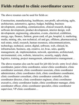 Fields related to clinic coordinator career:
The above resumes can be used for fields as:
Construction, manufacturing, healthcare, non profit, advertising, agile,
architecture, automotive, agency, budget, building, business
development, consulting, communication, clinical research, design,
software development, product development, interior design, web
development, engineering, education, events, electrical, exhibition,
energy, ngo, finance, fashion, green card, oil gas, hospital, it, marketing,
media, mining, nhs, non technical, oil and gas, offshore, pharmaceutical,
real estate, retail, research, human resources, telecommunications,
technology, technical, senior, digital, software, web, clinical, hr,
infrastructure, business, erp, creative, ict, hvac, sales, quality
management, uk, implementation, network, operations, architectural,
environmental, crm, website, interactive, security, supply chain,
logistics, training, project management, administrative management…
The above resumes also can be used for job title levels: entry level clinic
coordinator, junior clinic coordinator, senior clinic coordinator, clinic
coordinator assistant, clinic coordinator associate, clinic coordinator
administrator, clinic coordinator clerk, clinic coordinator coordinator,
clinic coordinator consultant, clinic coordinator controller, clinic
coordinator director, clinic coordinator engineer, clinic coordinator
executive, clinic coordinator leader, clinic coordinator manager, clinic
coordinator officer, clinic coordinator specialist, clinic coordinator
supervisor, VP clinic coordinator…
Useful materials: • resume123.org/free-64-resume-samples
• resume123.org/free-ebook-top-16-tips-for-writing-an-effective-resume
 