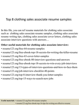 Top 8 clothing sales associate resume samples
In this file, you can ref resume materials for clothing sales associate
such as clothing sales associate resume samples, clothing sales associate
resume writing tips, clothing sales associate cover letters, clothing sales
associate interview questions with answers…
Other useful materials for clothing sales associate interview:
• resume123.org/free-64-resume-samples
• resume123.org/free-ebook-top-18-secrets-for-writing-the-killer-resume
• resume123.org/free-63-cover-letter-samples
• resume123.org/free-ebook-80-interview-questions-and-answers
• resume123.org/free-ebook-top-18-secrets-to-win-every-job-interviews
• resume123.org/13-types-of-interview-questions-and-how-to-face-them
• resume123.org/job-interview-checklist-40-points
• resume123.org/top-8-interview-thank-you-letter-samples
• resume123.org/top-15-ways-to-search-new-jobs
Useful materials: • resume123.org/free-64-resume-samples
• resume123.org/free-ebook-top-16-tips-for-writing-an-effective-resume
 