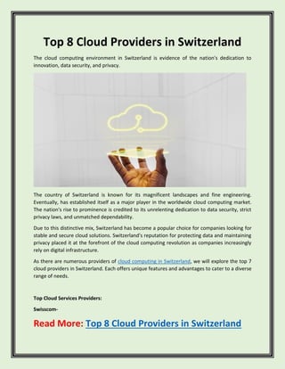 Top 8 Cloud Providers in Switzerland
The cloud computing environment in Switzerland is evidence of the nation's dedication to
innovation, data security, and privacy.
The country of Switzerland is known for its magnificent landscapes and fine engineering.
Eventually, has established itself as a major player in the worldwide cloud computing market.
The nation's rise to prominence is credited to its unrelenting dedication to data security, strict
privacy laws, and unmatched dependability.
Due to this distinctive mix, Switzerland has become a popular choice for companies looking for
stable and secure cloud solutions. Switzerland's reputation for protecting data and maintaining
privacy placed it at the forefront of the cloud computing revolution as companies increasingly
rely on digital infrastructure.
As there are numerous providers of cloud computing in Switzerland, we will explore the top 7
cloud providers in Switzerland. Each offers unique features and advantages to cater to a diverse
range of needs.
Top Cloud Services Providers:
Swisscom-
Read More: Top 8 Cloud Providers in Switzerland
 