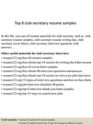 Top 8 club secretary resume samples
In this file, you can ref resume materials for club secretary such as club
secretary resume samples, club secretary resume writing tips, club
secretary cover letters, club secretary interview questions with
answers…
Other useful materials for club secretary interview:
• resume123.org/free-64-resume-samples
• resume123.org/free-ebook-top-18-secrets-for-writing-the-killer-resume
• resume123.org/free-63-cover-letter-samples
• resume123.org/free-ebook-80-interview-questions-and-answers
• resume123.org/free-ebook-top-18-secrets-to-win-every-job-interviews
• resume123.org/13-types-of-interview-questions-and-how-to-face-them
• resume123.org/job-interview-checklist-40-points
• resume123.org/top-8-interview-thank-you-letter-samples
• resume123.org/top-15-ways-to-search-new-jobs
Useful materials: • resume123.org/free-64-resume-samples
• resume123.org/free-ebook-top-16-tips-for-writing-an-effective-resume
 