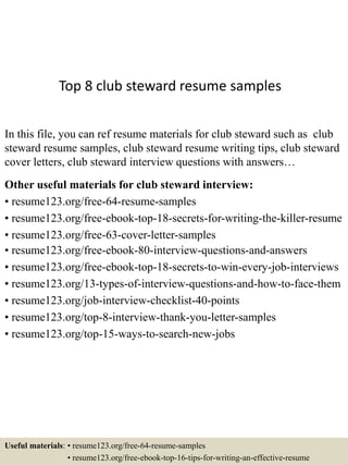 Top 8 club steward resume samples
In this file, you can ref resume materials for club steward such as club
steward resume samples, club steward resume writing tips, club steward
cover letters, club steward interview questions with answers…
Other useful materials for club steward interview:
• resume123.org/free-64-resume-samples
• resume123.org/free-ebook-top-18-secrets-for-writing-the-killer-resume
• resume123.org/free-63-cover-letter-samples
• resume123.org/free-ebook-80-interview-questions-and-answers
• resume123.org/free-ebook-top-18-secrets-to-win-every-job-interviews
• resume123.org/13-types-of-interview-questions-and-how-to-face-them
• resume123.org/job-interview-checklist-40-points
• resume123.org/top-8-interview-thank-you-letter-samples
• resume123.org/top-15-ways-to-search-new-jobs
Useful materials: • resume123.org/free-64-resume-samples
• resume123.org/free-ebook-top-16-tips-for-writing-an-effective-resume
 